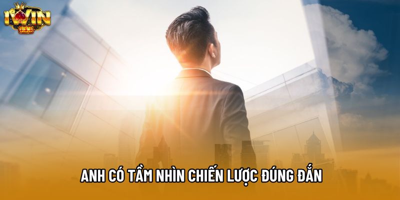 Anh có tầm nhìn chiến lược đúng đắn